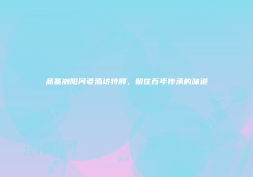 品鉴浏阳河老酒坊特醇，留住百年传承的味道