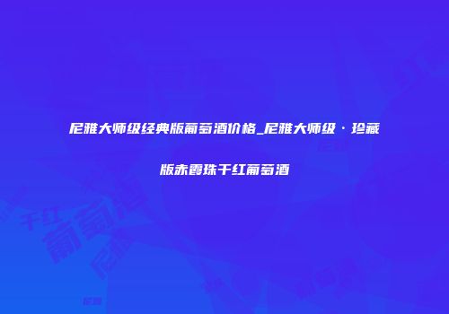 尼雅大师级经典版葡萄酒价格_尼雅大师级·珍藏版赤霞珠干红葡萄酒