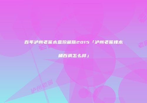百年泸州老窖木盒珍藏版2015「泸州老窖橡木桶百调怎么样」