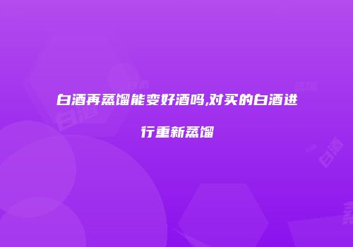 白酒再蒸馏能变好酒吗,对买的白酒进行重新蒸馏