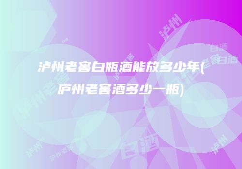 泸州老窖白瓶酒能放多少年(庐州老窖酒多少一瓶)