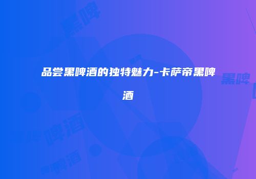 品尝黑啤酒的独特魅力-卡萨帝黑啤酒