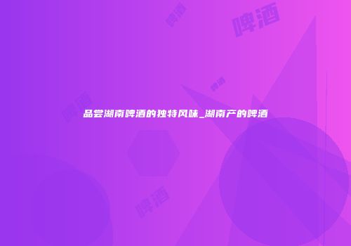 品尝湖南啤酒的独特风味_湖南产的啤酒