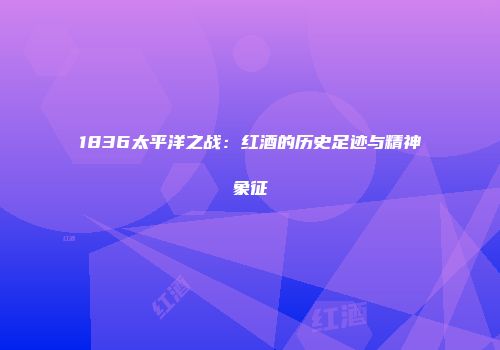 1836太平洋之战：红酒的历史足迹与精神象征