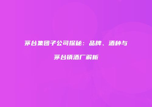 茅台集团子公司探秘：品牌、酒种与茅台镇酒厂解析