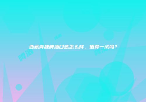 西藏青稞啤酒口感怎么样，值得一试吗？