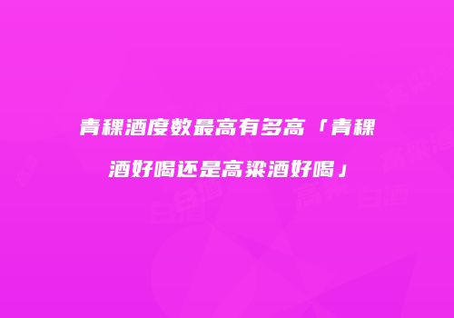 青稞酒度数最高有多高「青稞酒好喝还是高粱酒好喝」