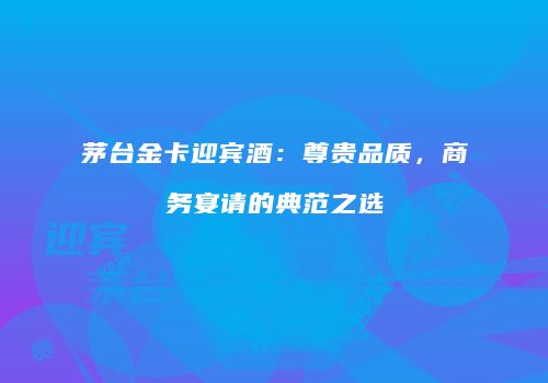 茅台金卡迎宾酒：尊贵品质，商务宴请的典范之选