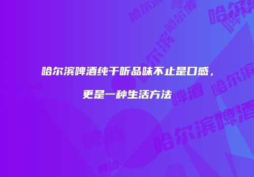 哈尔滨啤酒纯干听品味不止是口感，更是一种生活方法