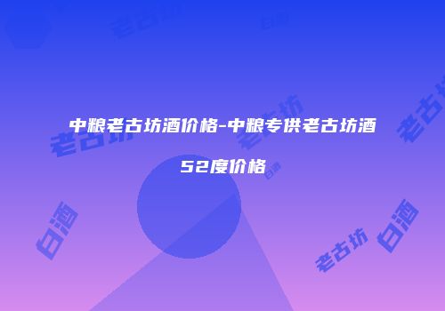中粮老古坊酒价格-中粮专供老古坊酒52度价格