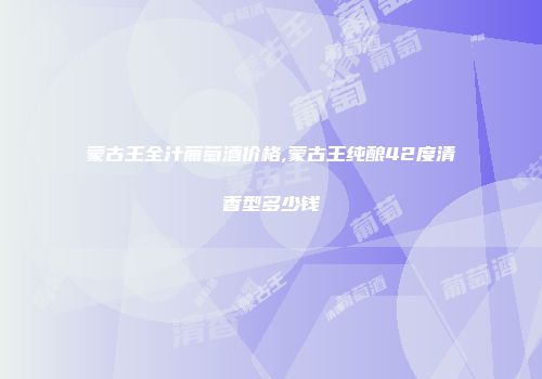 蒙古王全汁葡萄酒价格,蒙古王纯酿42度清香型多少钱
