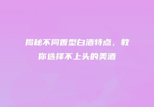 揭秘不同香型白酒特点，教你选择不上头的美酒