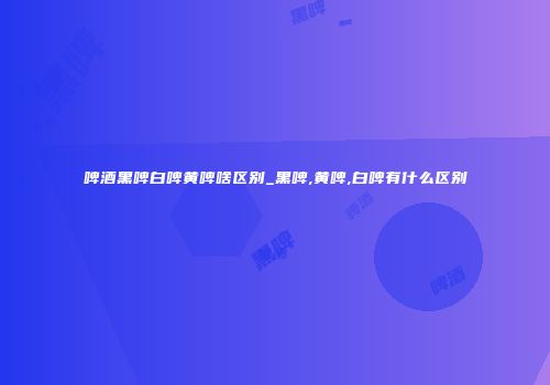 啤酒黑啤白啤黄啤啥区别_黑啤,黄啤,白啤有什么区别