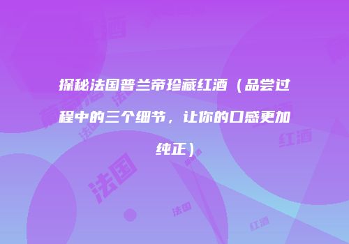 探秘法国普兰帝珍藏红酒（品尝过程中的三个细节，让你的口感更加纯正）