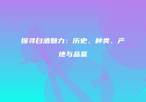 探寻白酒魅力：历史、种类、产地与品鉴