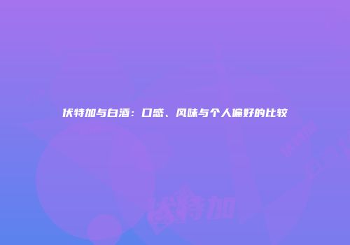 伏特加与白酒：口感、风味与个人偏好的比较