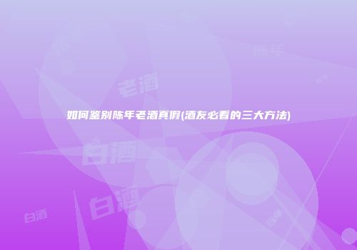 如何鉴别陈年老酒真假(酒友必看的三大方法)