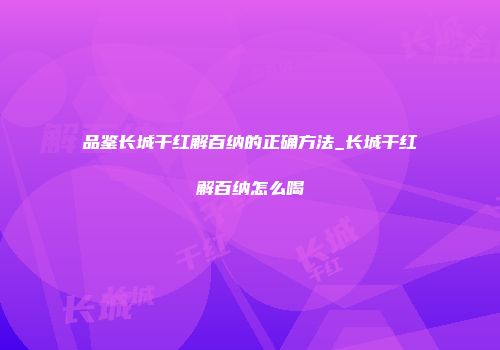 品鉴长城干红解百纳的正确方法_长城干红解百纳怎么喝