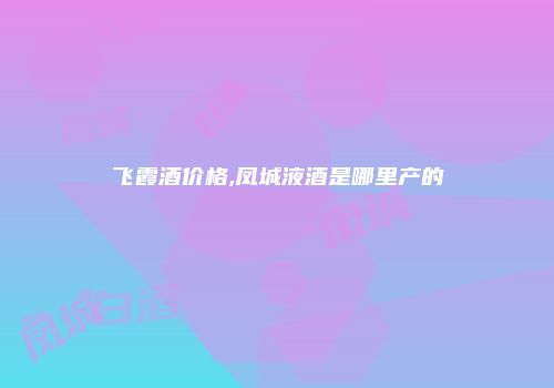 飞霞酒价格,凤城液酒是哪里产的