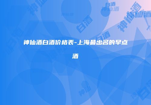 神仙酒白酒价格表-上海最出名的早点酒