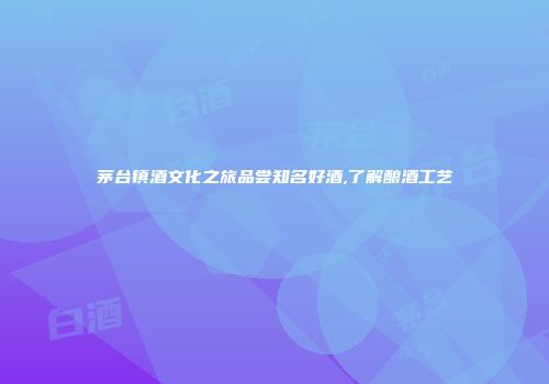 茅台镇酒文化之旅品尝知名好酒,了解酿酒工艺