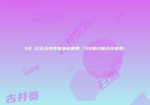 50 红花古井淡雅酒价格表「50度红瓶古井贡酒」