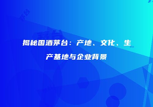 揭秘国酒茅台：产地、文化、生产基地与企业背景
