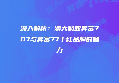 深入解析：澳大利亚奔富707与奔富77干红品牌的魅力