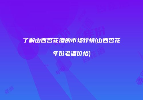 了解山西杏花酒的市场行情(山西杏花年份老酒价格)