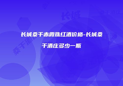 长城桑干赤霞珠红酒价格-长城桑干酒庄多少一瓶