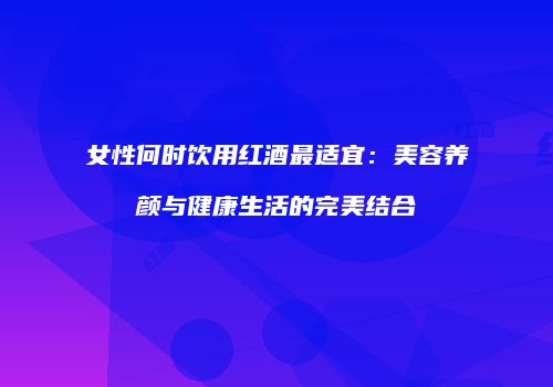 女性何时饮用红酒最适宜：美容养颜与健康生活的完美结合