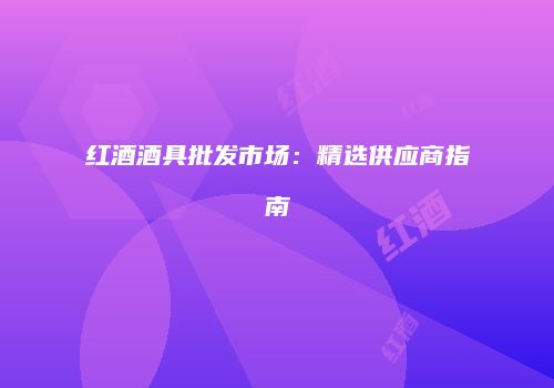 红酒酒具批发市场：精选供应商指南