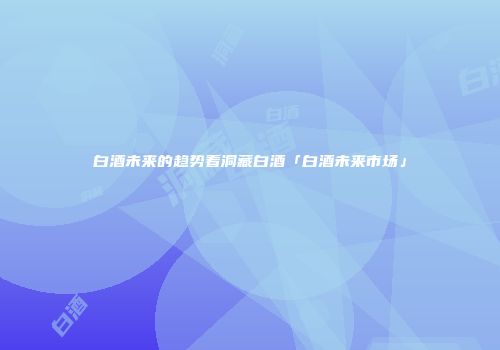 白酒未来的趋势看洞藏白酒「白酒未来市场」