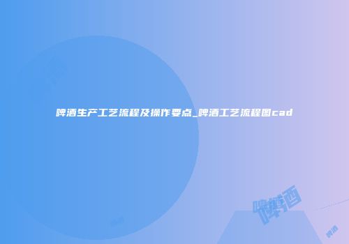 啤酒生产工艺流程及操作要点_啤酒工艺流程图cad