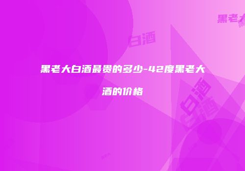 黑老大白酒最贵的多少-42度黑老大酒的价格
