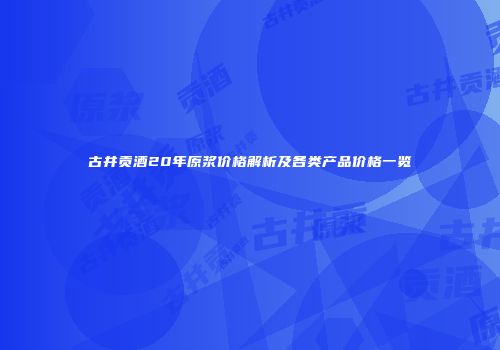 古井贡酒20年原浆价格解析及各类产品价格一览