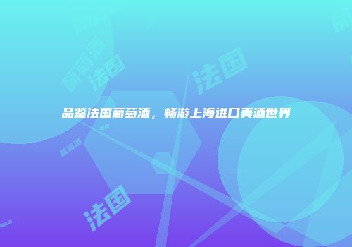 品鉴法国葡萄酒，畅游上海进口美酒世界