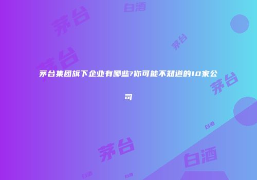 茅台集团旗下企业有哪些?你可能不知道的10家公司