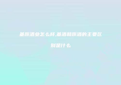 基原酒业怎么样,基酒和原酒的主要区别是什么