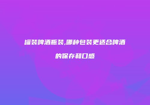罐装啤酒瓶装,哪种包装更适合啤酒的保存和口感