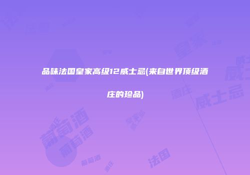 品味法国皇家高级12威士忌(来自世界顶级酒庄的珍品)