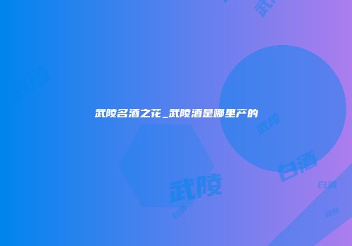 武陵名酒之花_武陵酒是哪里产的