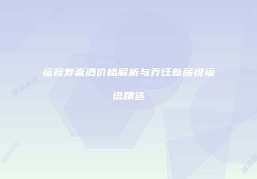 福禄寿喜酒价格解析与乔迁新居祝福语精选