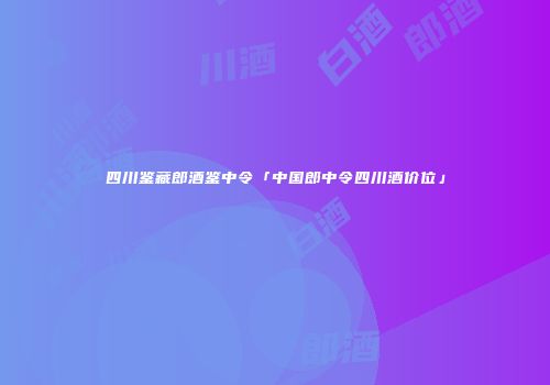 四川鉴藏郎酒鉴中令「中国郎中令四川酒价位」