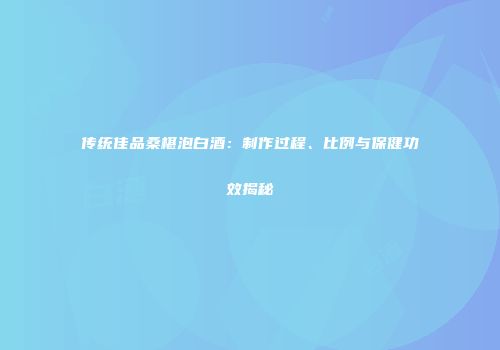 传统佳品桑椹泡白酒：制作过程、比例与保健功效揭秘