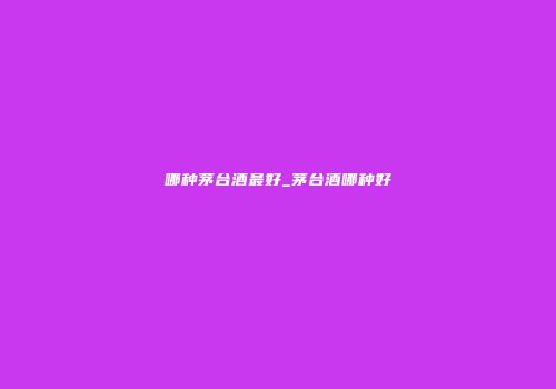 哪种茅台酒最好_茅台酒哪种好