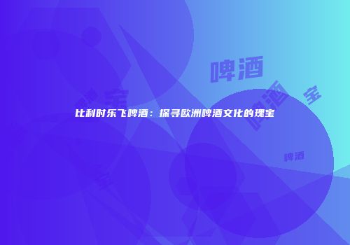 比利时乐飞啤酒：探寻欧洲啤酒文化的瑰宝