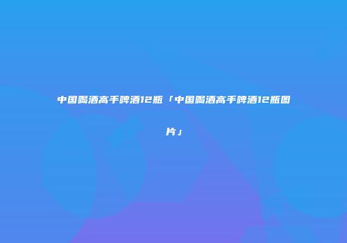 中国喝酒高手啤酒12瓶「中国喝酒高手啤酒12瓶图片」