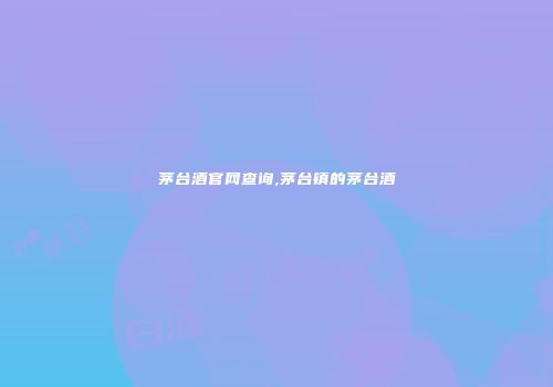 茅台酒官网查询,茅台镇的茅台酒