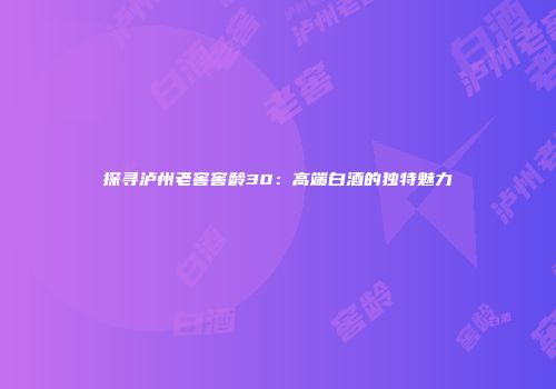 探寻泸州老窖窖龄30：高端白酒的独特魅力